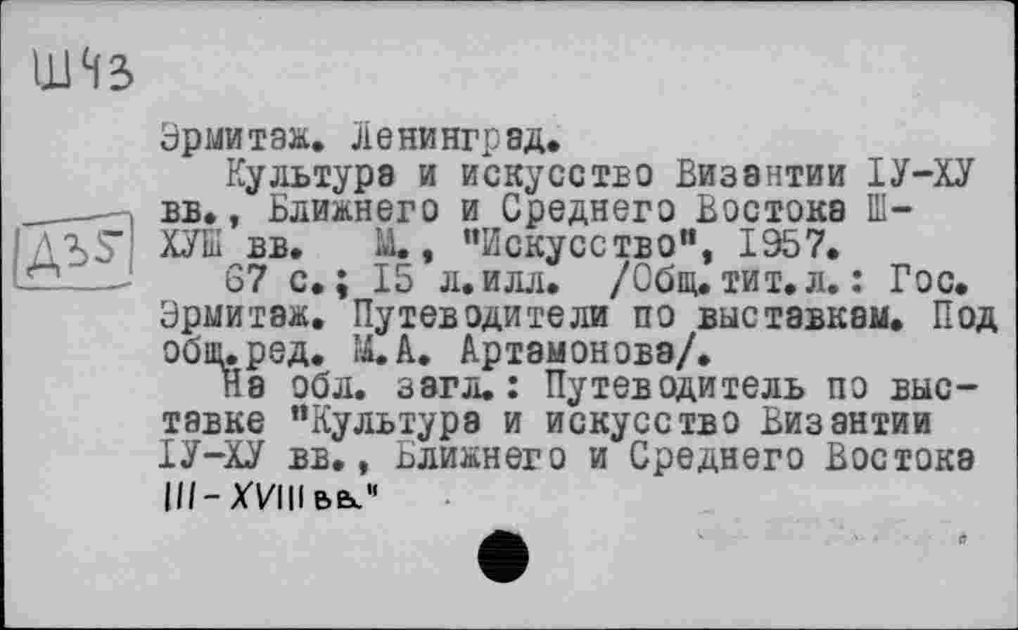 ﻿

Эрмитаж. Ленинград.
Культура и искусство Византии ІУ-ХУ вв., Ближнего и Среднего Востока Ш-ХУШ вв. U., “Искусство“, 1957.
67 с.; 15 л.илл. /Общ.тит.л.: Гос. Эрмитаж. Путеводители по выставкам. Под общ.ред. ІІІ.А. Артамонова/.
На обл. загл. : Путеводитель по выставке "Культура и искусство Византии ІУ-ХУ вв., Ближнего и Среднего Востока III-XVIII вв?'